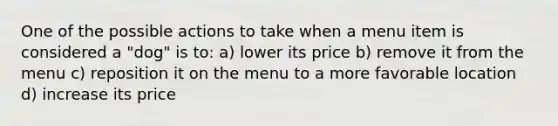 One of the possible actions to take when a menu item is considered a "dog" is to: a) lower its price b) remove it from the menu c) reposition it on the menu to a more favorable location d) increase its price