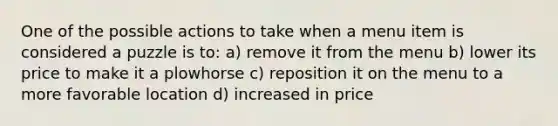 One of the possible actions to take when a menu item is considered a puzzle is to: a) remove it from the menu b) lower its price to make it a plowhorse c) reposition it on the menu to a more favorable location d) increased in price