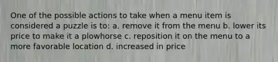 One of the possible actions to take when a menu item is considered a puzzle is to: a. remove it from the menu b. lower its price to make it a plowhorse c. reposition it on the menu to a more favorable location d. increased in price