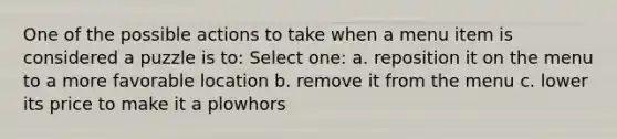 One of the possible actions to take when a menu item is considered a puzzle is to: Select one: a. reposition it on the menu to a more favorable location b. remove it from the menu c. lower its price to make it a plowhors