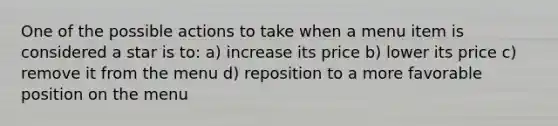 One of the possible actions to take when a menu item is considered a star is to: a) increase its price b) lower its price c) remove it from the menu d) reposition to a more favorable position on the menu