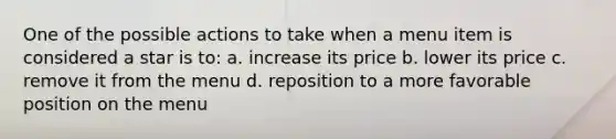 One of the possible actions to take when a menu item is considered a star is to: a. increase its price b. lower its price c. remove it from the menu d. reposition to a more favorable position on the menu