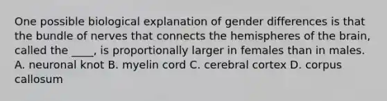 One possible biological explanation of gender differences is that the bundle of nerves that connects the hemispheres of the brain, called the ____, is proportionally larger in females than in males. A. neuronal knot B. myelin cord C. cerebral cortex D. corpus callosum