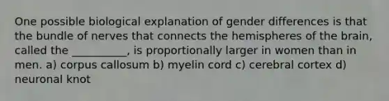 One possible biological explanation of gender differences is that the bundle of nerves that connects the hemispheres of the brain, called the __________, is proportionally larger in women than in men. a) corpus callosum b) myelin cord c) cerebral cortex d) neuronal knot