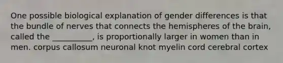 One possible biological explanation of gender differences is that the bundle of nerves that connects the hemispheres of <a href='https://www.questionai.com/knowledge/kLMtJeqKp6-the-brain' class='anchor-knowledge'>the brain</a>, called the __________, is proportionally larger in women than in men. corpus callosum neuronal knot myelin cord cerebral cortex