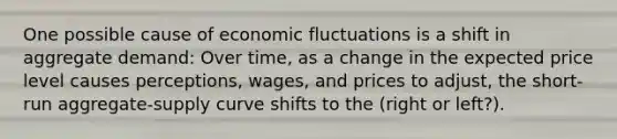 One possible cause of economic fluctuations is a shift in aggregate demand: Over time, as a change in the expected price level causes perceptions, wages, and prices to adjust, the short-run aggregate-supply curve shifts to the (right or left?).