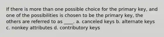 If there is more than one possible choice for the primary key, and one of the possibilities is chosen to be the primary key, the others are referred to as ____. a. canceled keys b. alternate keys c. nonkey attributes d. contributory keys