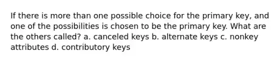 If there is more than one possible choice for the primary key, and one of the possibilities is chosen to be the primary key. What are the others called? a. canceled keys b. alternate keys c. nonkey attributes d. contributory keys