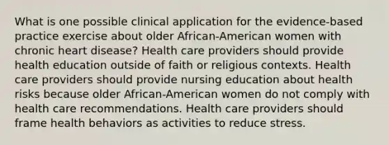 What is one possible clinical application for the evidence-based practice exercise about older African-American women with chronic heart disease? Health care providers should provide health education outside of faith or religious contexts. Health care providers should provide nursing education about health risks because older African-American women do not comply with health care recommendations. Health care providers should frame health behaviors as activities to reduce stress.