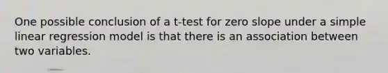 One possible conclusion of a t-test for <a href='https://www.questionai.com/knowledge/kx2HPWQCrl-zero-slope' class='anchor-knowledge'>zero slope</a> under a <a href='https://www.questionai.com/knowledge/kuO8H0fiMa-simple-linear-regression' class='anchor-knowledge'>simple linear regression</a> model is that there is an association between two variables.