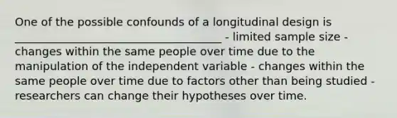 One of the possible confounds of a longitudinal design is _____________________________________ - limited sample size - changes within the same people over time due to the manipulation of the independent variable - changes within the same people over time due to factors other than being studied - researchers can change their hypotheses over time.