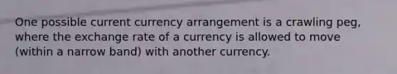 One possible current currency arrangement is a crawling peg, where the exchange rate of a currency is allowed to move (within a narrow band) with another currency.