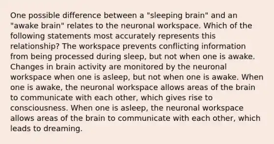 One possible difference between a "sleeping brain" and an "awake brain" relates to the neuronal workspace. Which of the following statements most accurately represents this relationship? The workspace prevents conflicting information from being processed during sleep, but not when one is awake. Changes in brain activity are monitored by the neuronal workspace when one is asleep, but not when one is awake. When one is awake, the neuronal workspace allows areas of the brain to communicate with each other, which gives rise to consciousness. When one is asleep, the neuronal workspace allows areas of the brain to communicate with each other, which leads to dreaming.