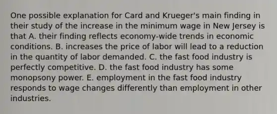 One possible explanation for Card and Krueger's main finding in their study of the increase in the minimum wage in New Jersey is that A. their finding reflects economy-wide trends in economic conditions. B. increases the price of labor will lead to a reduction in the quantity of labor demanded. C. the fast food industry is perfectly competitive. D. the fast food industry has some monopsony power. E. employment in the fast food industry responds to wage changes differently than employment in other industries.