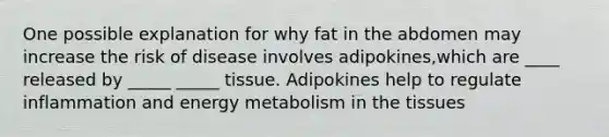 One possible explanation for why fat in the abdomen may increase the risk of disease involves adipokines,which are ____ released by _____ _____ tissue. Adipokines help to regulate inflammation and energy metabolism in the tissues