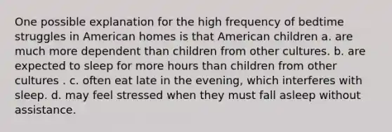 One possible explanation for the high frequency of bedtime struggles in American homes is that American children a. are much more dependent than children from other cultures. b. are expected to sleep for more hours than children from other cultures . c. often eat late in the evening, which interferes with sleep. d. may feel stressed when they must fall asleep without assistance.