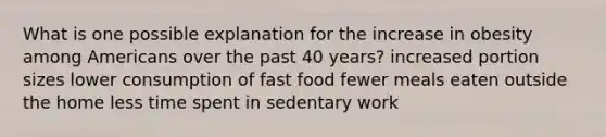 What is one possible explanation for the increase in obesity among Americans over the past 40 years? increased portion sizes lower consumption of fast food fewer meals eaten outside the home less time spent in sedentary work