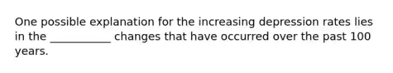 One possible explanation for the increasing depression rates lies in the ___________ changes that have occurred over the past 100 years.