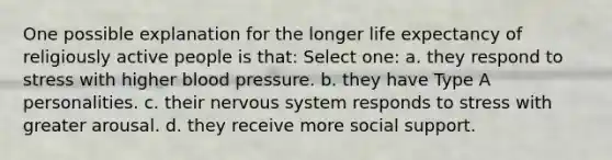 One possible explanation for the longer life expectancy of religiously active people is that: Select one: a. they respond to stress with higher blood pressure. b. they have Type A personalities. c. their nervous system responds to stress with greater arousal. d. they receive more social support.