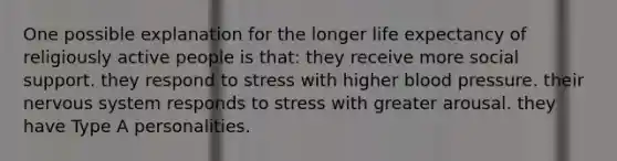 One possible explanation for the longer life expectancy of religiously active people is that: they receive more social support. they respond to stress with higher blood pressure. their nervous system responds to stress with greater arousal. they have Type A personalities.