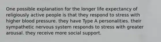 One possible explanation for the longer life expectancy of religiously active people is that they respond to stress with higher <a href='https://www.questionai.com/knowledge/kD0HacyPBr-blood-pressure' class='anchor-knowledge'>blood pressure</a>. they have Type A personalities. their sympathetic <a href='https://www.questionai.com/knowledge/kThdVqrsqy-nervous-system' class='anchor-knowledge'>nervous system</a> responds to stress with greater arousal. they receive more social support.