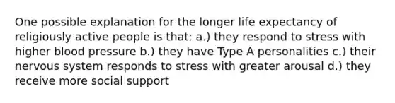 One possible explanation for the longer life expectancy of religiously active people is that: a.) they respond to stress with higher blood pressure b.) they have Type A personalities c.) their nervous system responds to stress with greater arousal d.) they receive more social support