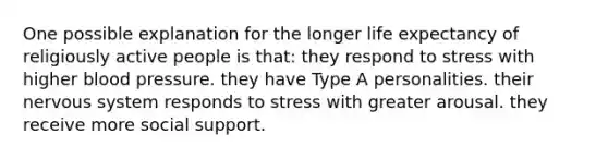 One possible explanation for the longer life expectancy of religiously active people is that: they respond to stress with higher blood pressure. they have Type A personalities. their nervous system responds to stress with greater arousal. they receive more social support.