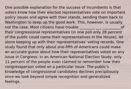 One possible explanation for the success of incumbents is that voters know how their elected representatives vote on important policy issues and agree with their stands, sending them back to Washington to keep up the good work. This, however, is usually not the case. Most citizens have trouble ________ ___ __________of their congressional representatives (in one poll only 28 percent of the public could name their representatives in the House), let alone keeping up with their representatives' voting records. One study found that only about one-fifth of Americans could make an accurate guess about how their representatives voted on any issue in Congress; in an American National Election Study, only 11 percent of the people even claimed to remember how their congressperson voted on a particular issue. The public's knowledge of congressional candidates declines precipitously once we look beyond simple recognition and generalized feelings.