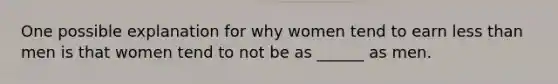 One possible explanation for why women tend to earn less than men is that women tend to not be as ______ as men.