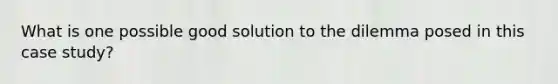 What is one possible good solution to the dilemma posed in this case study?