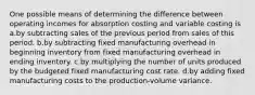 One possible means of determining the difference between operating incomes for absorption costing and variable costing is ​ a.​by subtracting sales of the previous period from sales of this period. ​b.​by subtracting fixed manufacturing overhead in beginning inventory from fixed manufacturing overhead in ending inventory. ​c.​by multiplying the number of units produced by the budgeted fixed manufacturing cost rate. ​d.​by adding fixed manufacturing costs to the production-volume variance.