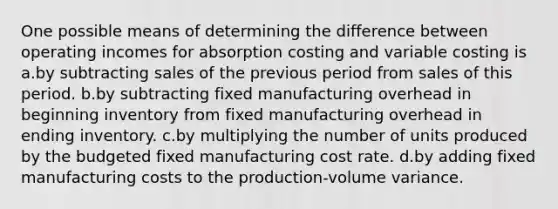 One possible means of determining the difference between operating incomes for absorption costing and variable costing is ​ a.​by subtracting sales of the previous period from sales of this period. ​b.​by subtracting fixed manufacturing overhead in beginning inventory from fixed manufacturing overhead in ending inventory. ​c.​by multiplying the number of units produced by the budgeted fixed manufacturing cost rate. ​d.​by adding fixed manufacturing costs to the production-volume variance.