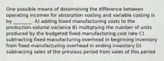 One possible means of determining the difference between operating incomes for absorption costing and variable costing is by ________. A) adding foxed manufacturing costs to the production-volume variance B) multiplying the number of units produced by the budgeted fixed manufacturing cost rate C) subtracting fixed manufacturing overhead in beginning inventory from fixed manufacturing overhead in ending inventory D) subtracting sales of the previous period from sales of this period