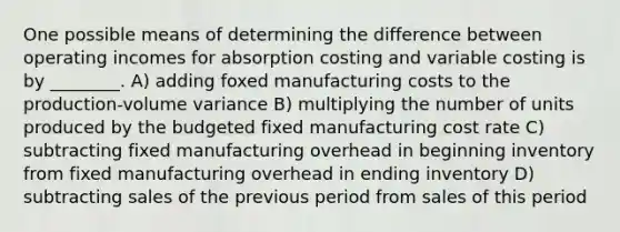 One possible means of determining the difference between operating incomes for absorption costing and variable costing is by ________. A) adding foxed manufacturing costs to the production-volume variance B) multiplying the number of units produced by the budgeted fixed manufacturing cost rate C) subtracting fixed manufacturing overhead in beginning inventory from fixed manufacturing overhead in ending inventory D) subtracting sales of the previous period from sales of this period