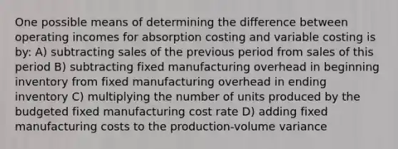 One possible means of determining the difference between operating incomes for absorption costing and variable costing is by: A) subtracting sales of the previous period from sales of this period B) subtracting fixed manufacturing overhead in beginning inventory from fixed manufacturing overhead in ending inventory C) multiplying the number of units produced by the budgeted fixed manufacturing cost rate D) adding fixed manufacturing costs to the production-volume variance