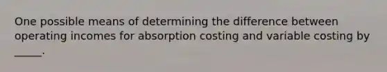 One possible means of determining the difference between operating incomes for absorption costing and variable costing by _____.