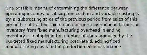 One possible means of determining the difference between operating incomes for absorption costing and variable costing is by: a. subtracting sales of the previous period from sales of this period b. subtracting fixed manufacturing overhead in beginning inventory from fixed manufacturing overhead in ending inventory c. multiplying the number of units produced by the budgeted fixed manufacturing cost rate d. adding fixed manufacturing costs to the production-volume variance