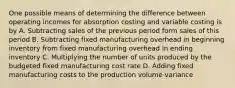 One possible means of determining the difference between operating incomes for absorption costing and variable costing is by A. Subtracting sales of the previous period form sales of this period B. Subtracting fixed manufacturing overhead in beginning inventory from fixed manufacturing overhead in ending inventory C. Multiplying the number of units produced by the budgeted fixed manufacturing cost rate D. Adding fixed manufacturing costs to the production volume variance