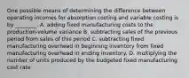 One possible means of determining the difference between operating incomes for absorption costing and variable costing is by​ ________. A. adding fixed manufacturing costs to the​ production-volume variance B. subtracting sales of the previous period from sales of this period C. subtracting fixed manufacturing overhead in beginning inventory from fixed manufacturing overhead in ending inventory. D. multiplying the number of units produced by the budgeted fixed manufacturing cost rate