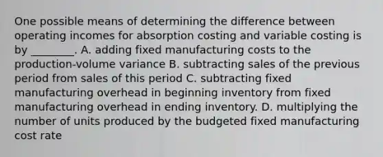 One possible means of determining the difference between operating incomes for absorption costing and variable costing is by​ ________. A. adding fixed manufacturing costs to the​ production-volume variance B. subtracting sales of the previous period from sales of this period C. subtracting fixed manufacturing overhead in beginning inventory from fixed manufacturing overhead in ending inventory. D. multiplying the number of units produced by the budgeted fixed manufacturing cost rate