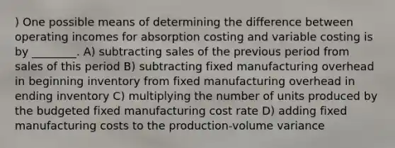 ) One possible means of determining the difference between operating incomes for absorption costing and variable costing is by ________. A) subtracting sales of the previous period from sales of this period B) subtracting fixed manufacturing overhead in beginning inventory from fixed manufacturing overhead in ending inventory C) multiplying the number of units produced by the budgeted fixed manufacturing cost rate D) adding fixed manufacturing costs to the production-volume variance