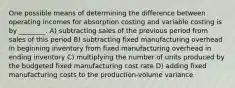 One possible means of determining the difference between operating incomes for absorption costing and variable costing is by ________. A) subtracting sales of the previous period from sales of this period B) subtracting fixed manufacturing overhead in beginning inventory from fixed manufacturing overhead in ending inventory C) multiplying the number of units produced by the budgeted fixed manufacturing cost rate D) adding fixed manufacturing costs to the production-volume variance