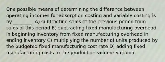 One possible means of determining the difference between operating incomes for absorption costing and variable costing is by ________. A) subtracting sales of the previous period from sales of this period B) subtracting fixed manufacturing overhead in beginning inventory from fixed manufacturing overhead in ending inventory C) multiplying the number of units produced by the budgeted fixed manufacturing cost rate D) adding fixed manufacturing costs to the production-volume variance