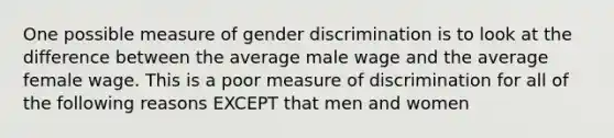 One possible measure of gender discrimination is to look at the difference between the average male wage and the average female wage. This is a poor measure of discrimination for all of the following reasons EXCEPT that men and women