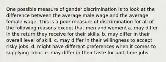 One possible measure of gender discrimination is to look at the difference between the average male wage and the average female wage. This is a poor measure of discrimination for all of the following reasons except that men and women a. may differ in the return they receive for their skills. b. may differ in their overall level of skill. c. may differ in their willingness to accept risky jobs. d. might have different preferences when it comes to supplying labor. e. may differ in their taste for part-time jobs.