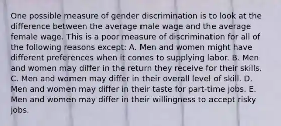 One possible measure of gender discrimination is to look at the difference between the average male wage and the average female wage. This is a poor measure of discrimination for all of the following reasons except: A. Men and women might have different preferences when it comes to supplying labor. B. Men and women may differ in the return they receive for their skills. C. Men and women may differ in their overall level of skill. D. Men and women may differ in their taste for part-time jobs. E. Men and women may differ in their willingness to accept risky jobs.