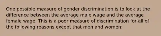 One possible measure of gender discrimination is to look at the difference between the average male wage and the average female wage. This is a poor measure of discrimination for all of the following reasons except that men and women: