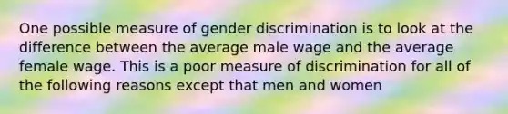 One possible measure of gender discrimination is to look at the difference between the average male wage and the average female wage. This is a poor measure of discrimination for all of the following reasons except that men and women