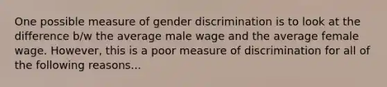 One possible measure of gender discrimination is to look at the difference b/w the average male wage and the average female wage. However, this is a poor measure of discrimination for all of the following reasons...