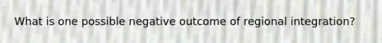 What is one possible negative outcome of regional integration?